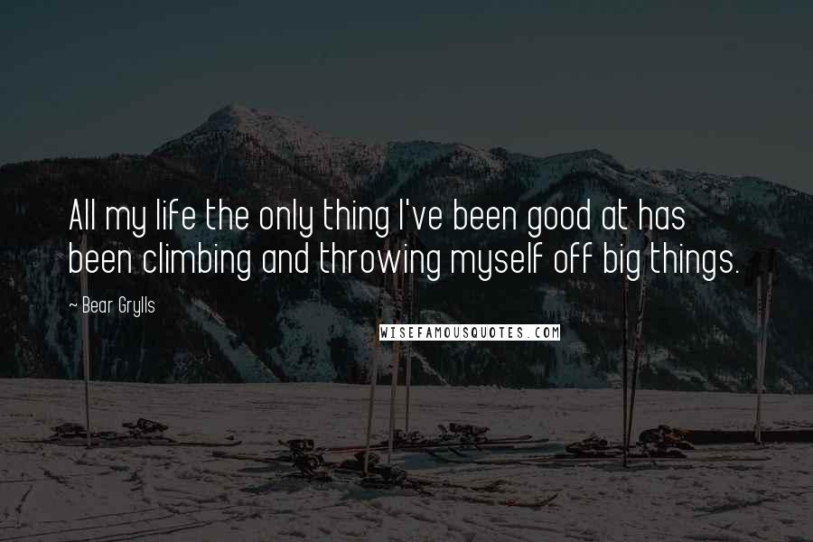 Bear Grylls Quotes: All my life the only thing I've been good at has been climbing and throwing myself off big things.