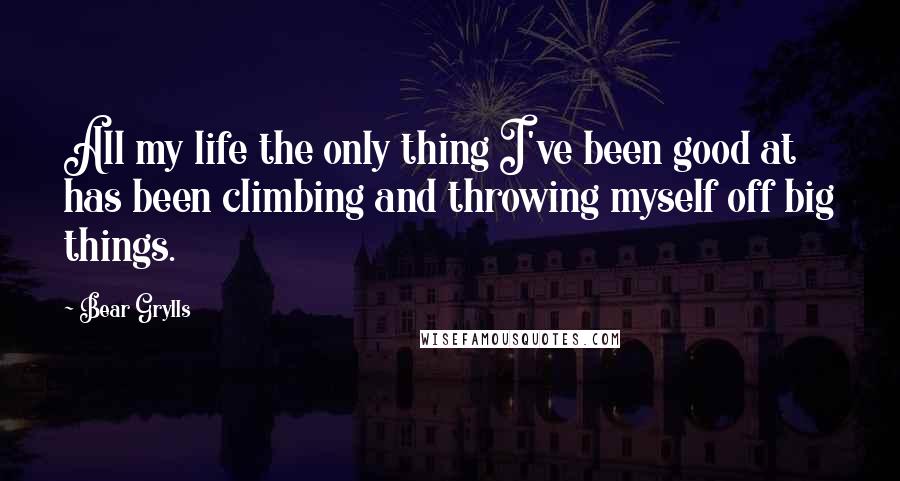 Bear Grylls Quotes: All my life the only thing I've been good at has been climbing and throwing myself off big things.