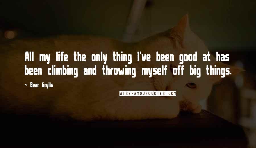 Bear Grylls Quotes: All my life the only thing I've been good at has been climbing and throwing myself off big things.