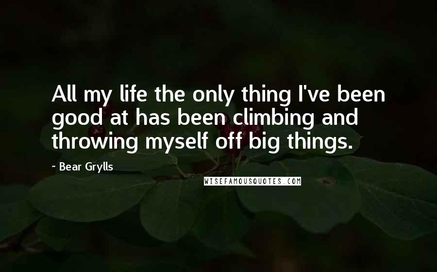 Bear Grylls Quotes: All my life the only thing I've been good at has been climbing and throwing myself off big things.