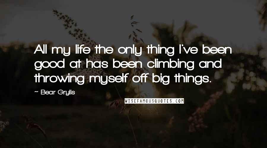 Bear Grylls Quotes: All my life the only thing I've been good at has been climbing and throwing myself off big things.