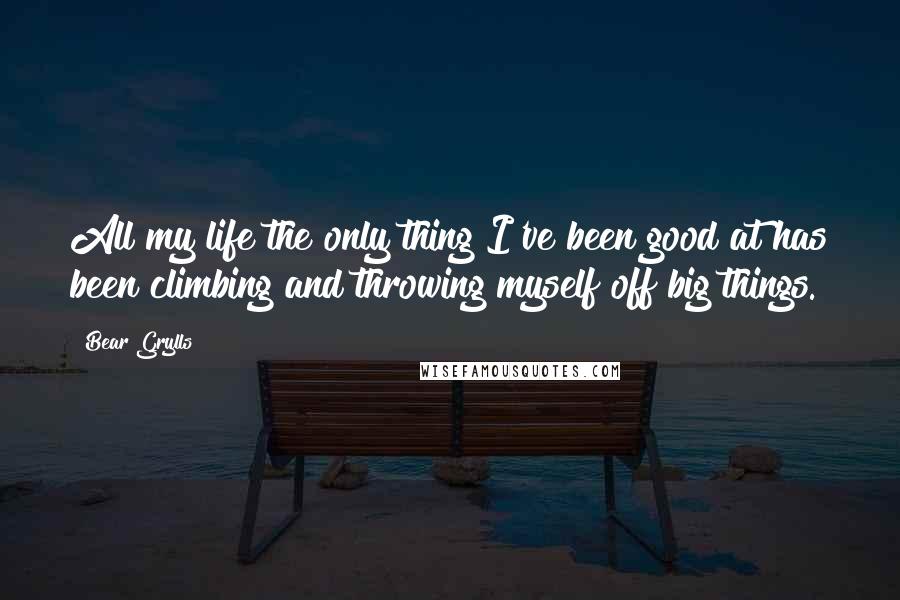 Bear Grylls Quotes: All my life the only thing I've been good at has been climbing and throwing myself off big things.