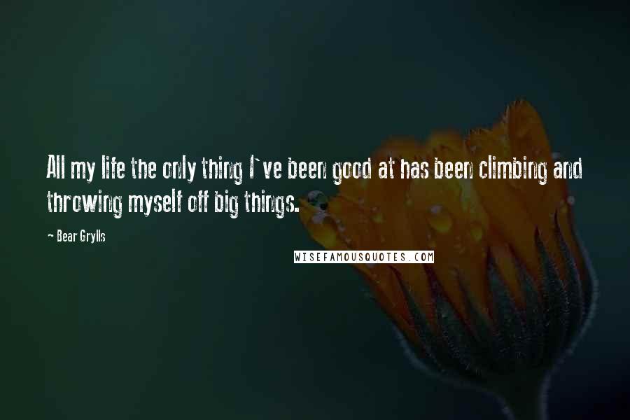 Bear Grylls Quotes: All my life the only thing I've been good at has been climbing and throwing myself off big things.