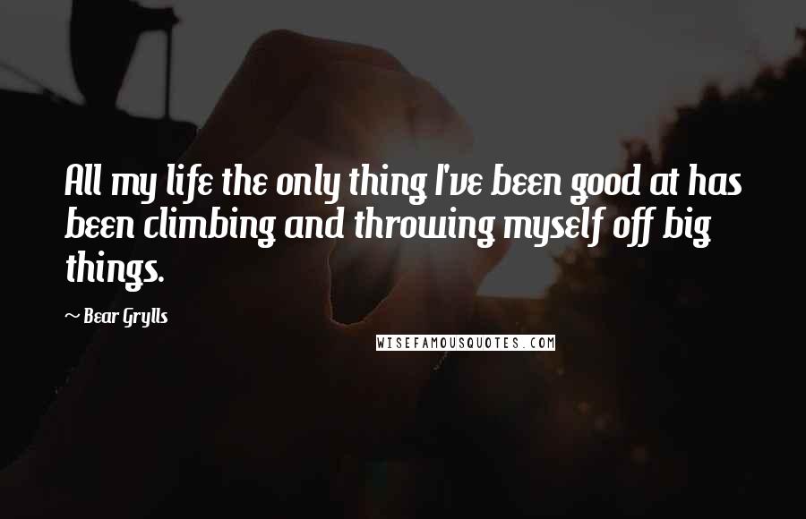 Bear Grylls Quotes: All my life the only thing I've been good at has been climbing and throwing myself off big things.