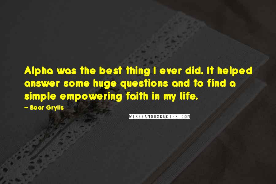 Bear Grylls Quotes: Alpha was the best thing I ever did. It helped answer some huge questions and to find a simple empowering faith in my life.