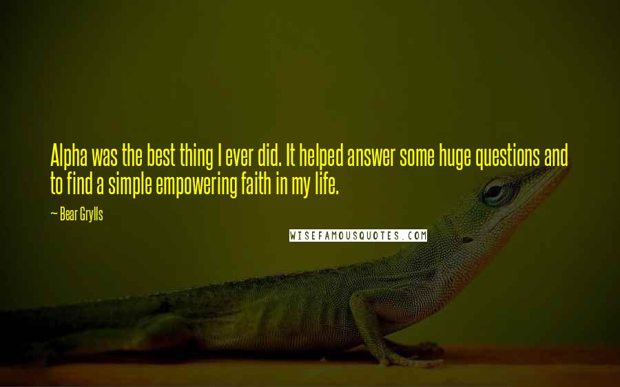 Bear Grylls Quotes: Alpha was the best thing I ever did. It helped answer some huge questions and to find a simple empowering faith in my life.