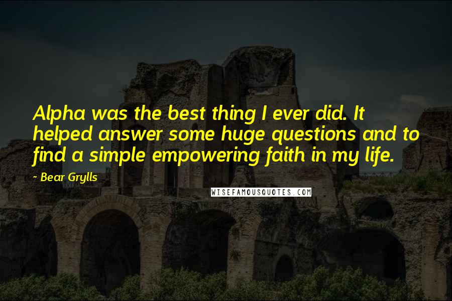 Bear Grylls Quotes: Alpha was the best thing I ever did. It helped answer some huge questions and to find a simple empowering faith in my life.