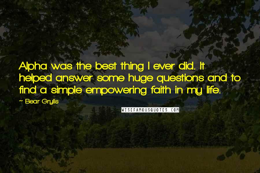 Bear Grylls Quotes: Alpha was the best thing I ever did. It helped answer some huge questions and to find a simple empowering faith in my life.