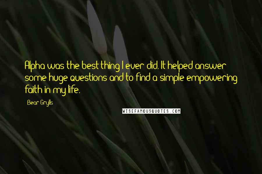 Bear Grylls Quotes: Alpha was the best thing I ever did. It helped answer some huge questions and to find a simple empowering faith in my life.