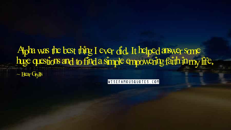 Bear Grylls Quotes: Alpha was the best thing I ever did. It helped answer some huge questions and to find a simple empowering faith in my life.