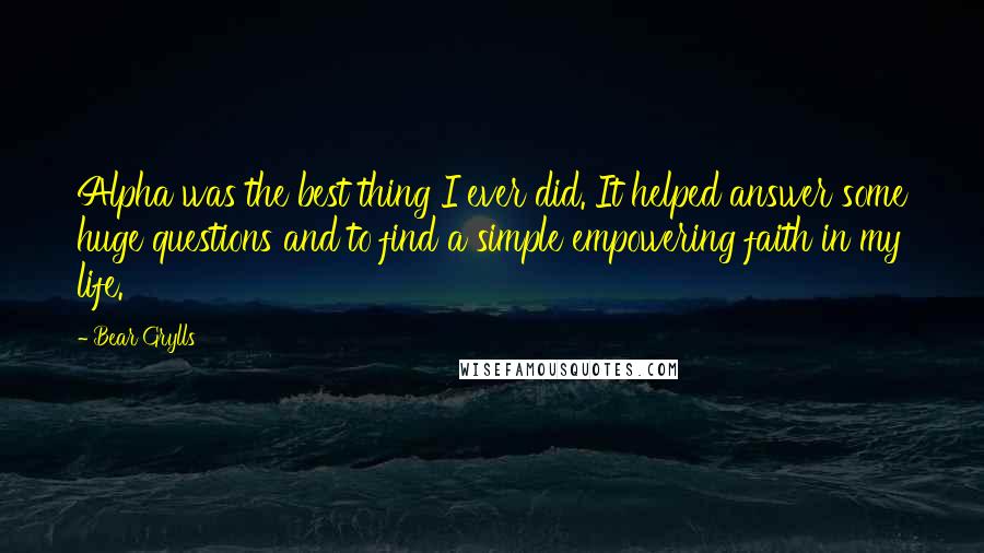 Bear Grylls Quotes: Alpha was the best thing I ever did. It helped answer some huge questions and to find a simple empowering faith in my life.