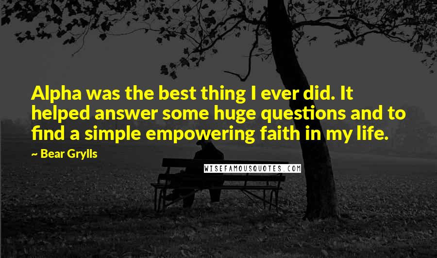 Bear Grylls Quotes: Alpha was the best thing I ever did. It helped answer some huge questions and to find a simple empowering faith in my life.