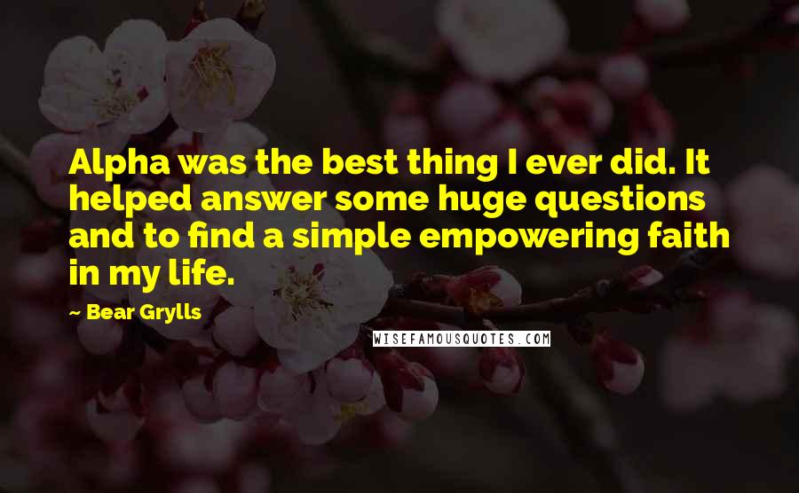 Bear Grylls Quotes: Alpha was the best thing I ever did. It helped answer some huge questions and to find a simple empowering faith in my life.