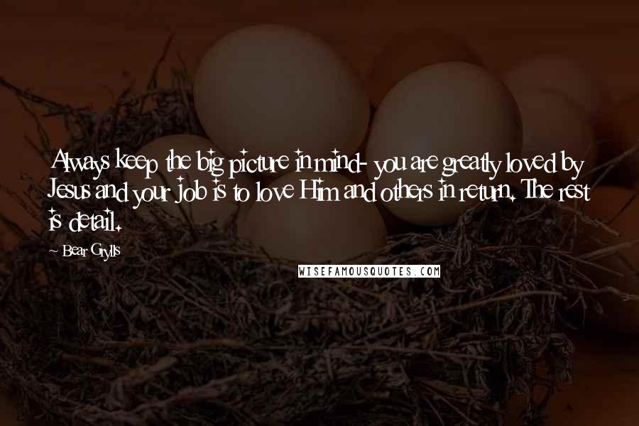 Bear Grylls Quotes: Always keep the big picture in mind- you are greatly loved by Jesus and your job is to love Him and others in return. The rest is detail.