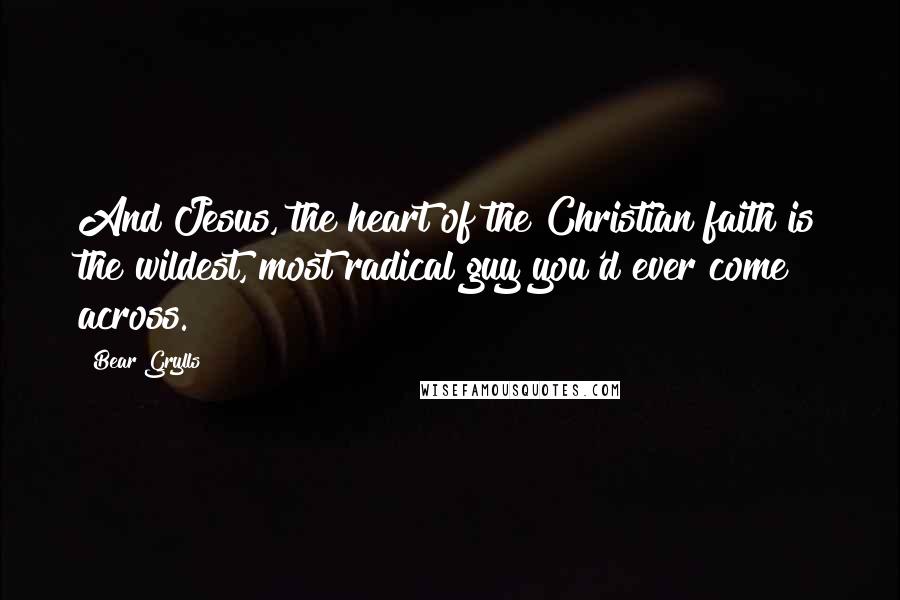 Bear Grylls Quotes: And Jesus, the heart of the Christian faith is the wildest, most radical guy you'd ever come across.