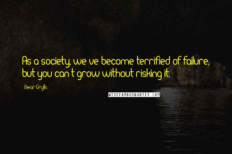Bear Grylls Quotes: As a society, we've become terrified of failure, but you can't grow without risking it.