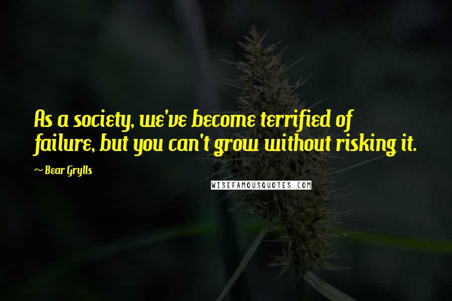 Bear Grylls Quotes: As a society, we've become terrified of failure, but you can't grow without risking it.