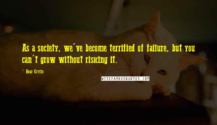 Bear Grylls Quotes: As a society, we've become terrified of failure, but you can't grow without risking it.