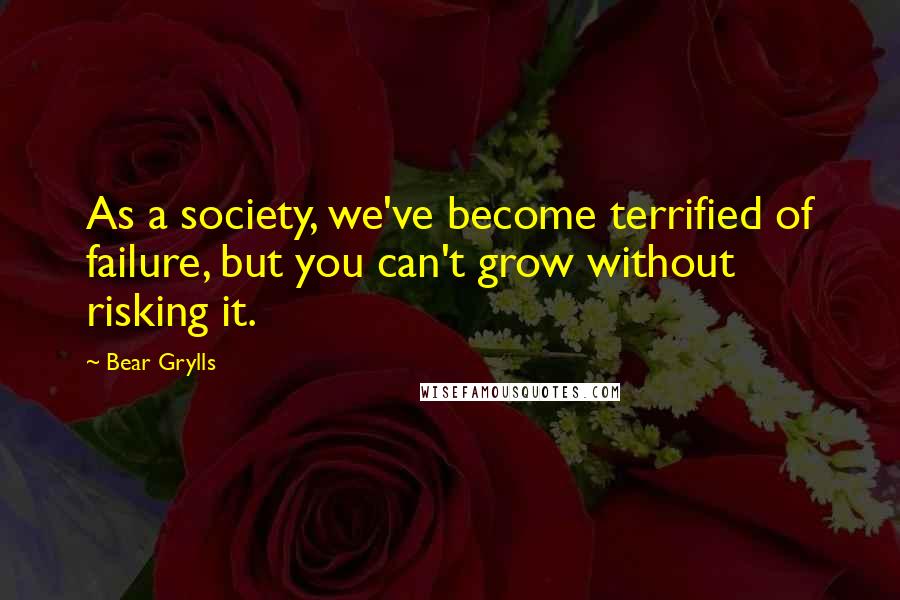 Bear Grylls Quotes: As a society, we've become terrified of failure, but you can't grow without risking it.