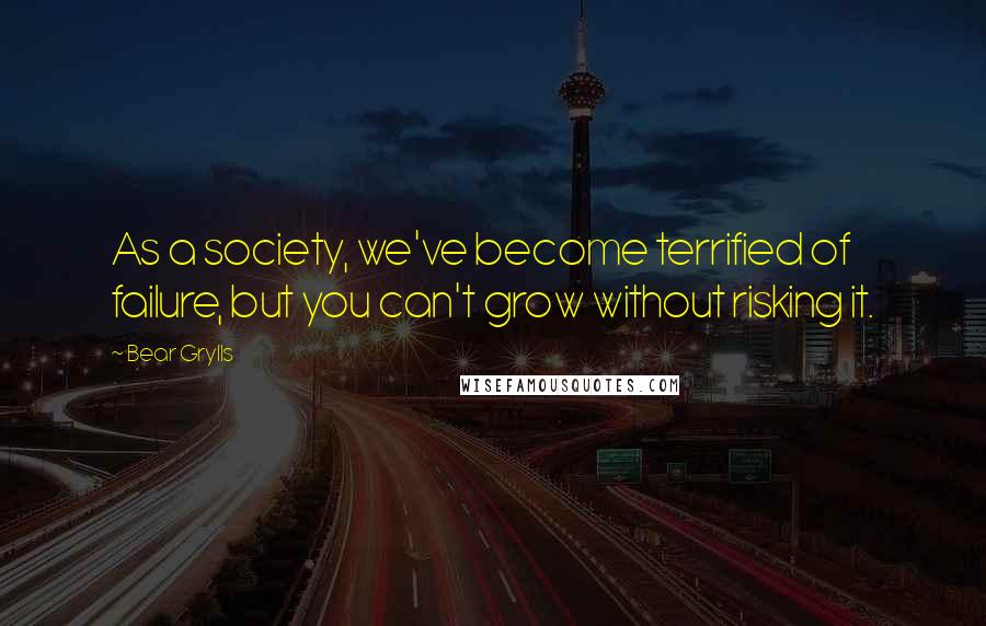 Bear Grylls Quotes: As a society, we've become terrified of failure, but you can't grow without risking it.