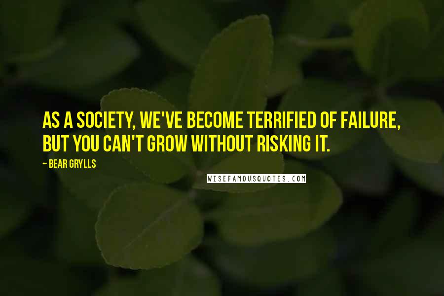 Bear Grylls Quotes: As a society, we've become terrified of failure, but you can't grow without risking it.