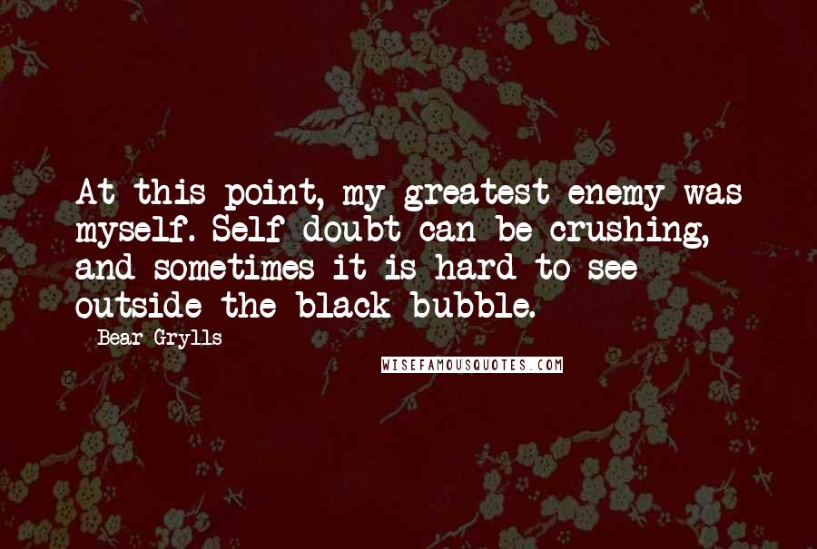 Bear Grylls Quotes: At this point, my greatest enemy was myself. Self-doubt can be crushing, and sometimes it is hard to see outside the black bubble.