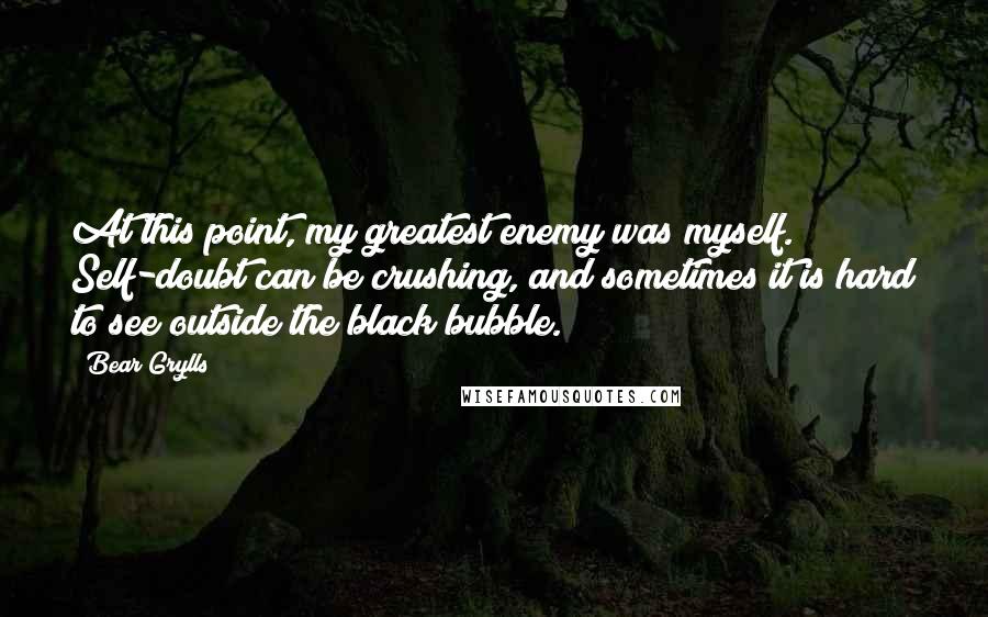 Bear Grylls Quotes: At this point, my greatest enemy was myself. Self-doubt can be crushing, and sometimes it is hard to see outside the black bubble.