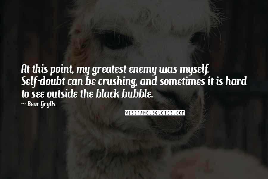 Bear Grylls Quotes: At this point, my greatest enemy was myself. Self-doubt can be crushing, and sometimes it is hard to see outside the black bubble.