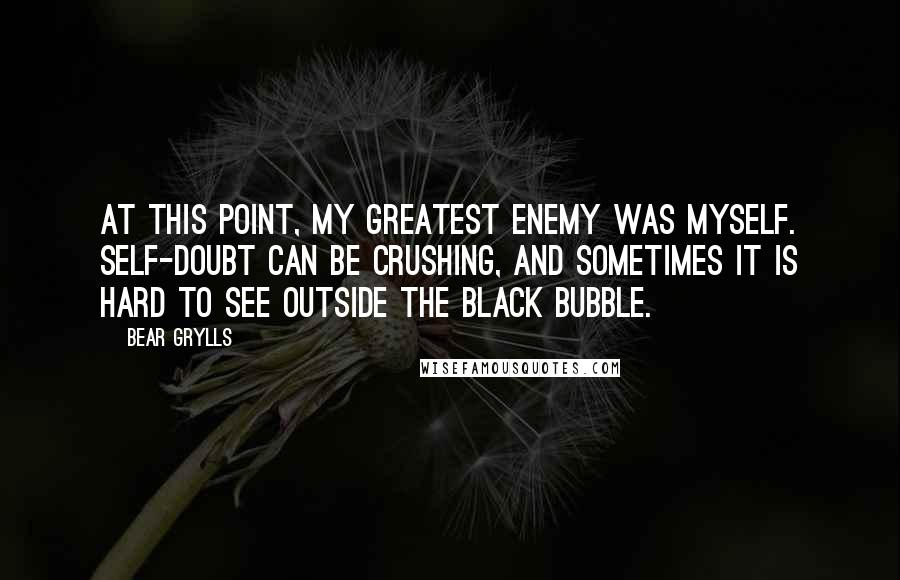 Bear Grylls Quotes: At this point, my greatest enemy was myself. Self-doubt can be crushing, and sometimes it is hard to see outside the black bubble.