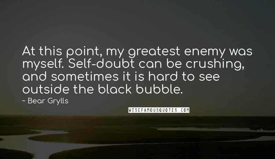 Bear Grylls Quotes: At this point, my greatest enemy was myself. Self-doubt can be crushing, and sometimes it is hard to see outside the black bubble.