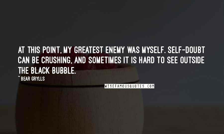 Bear Grylls Quotes: At this point, my greatest enemy was myself. Self-doubt can be crushing, and sometimes it is hard to see outside the black bubble.