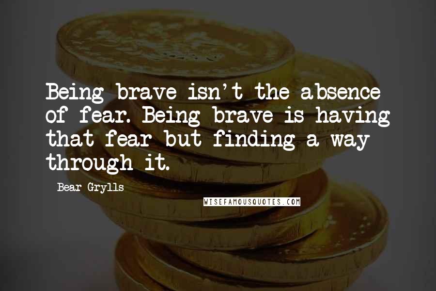 Bear Grylls Quotes: Being brave isn't the absence of fear. Being brave is having that fear but finding a way through it.