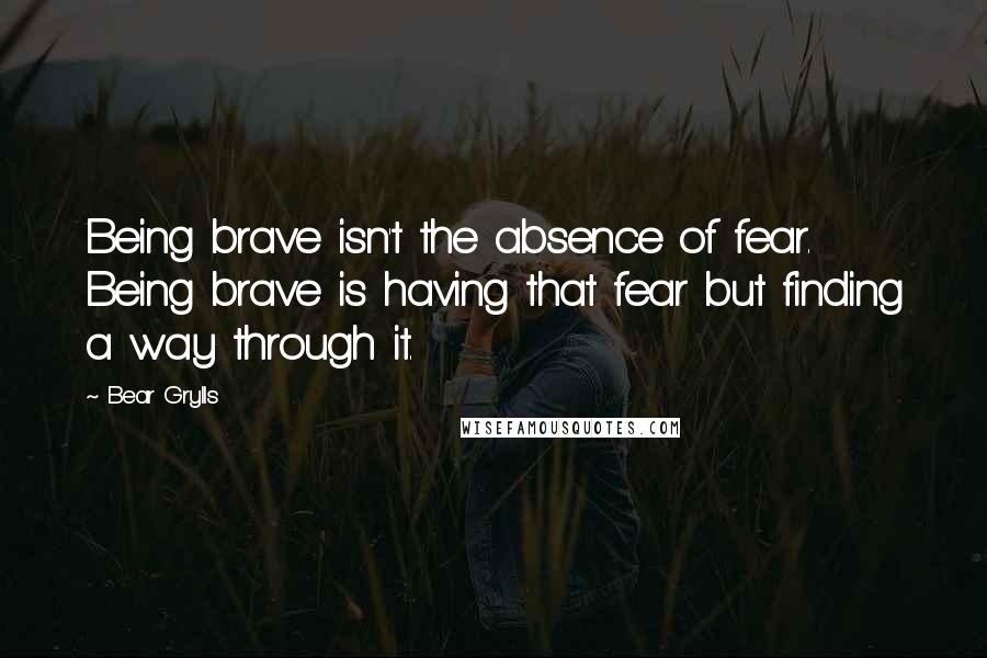 Bear Grylls Quotes: Being brave isn't the absence of fear. Being brave is having that fear but finding a way through it.