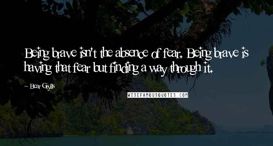 Bear Grylls Quotes: Being brave isn't the absence of fear. Being brave is having that fear but finding a way through it.