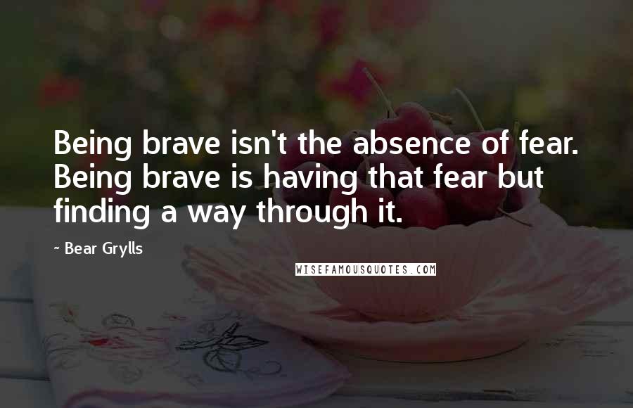 Bear Grylls Quotes: Being brave isn't the absence of fear. Being brave is having that fear but finding a way through it.