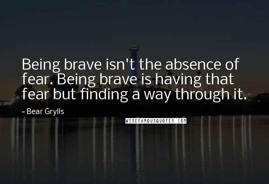 Bear Grylls Quotes: Being brave isn't the absence of fear. Being brave is having that fear but finding a way through it.