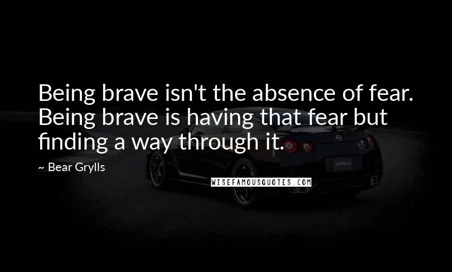 Bear Grylls Quotes: Being brave isn't the absence of fear. Being brave is having that fear but finding a way through it.