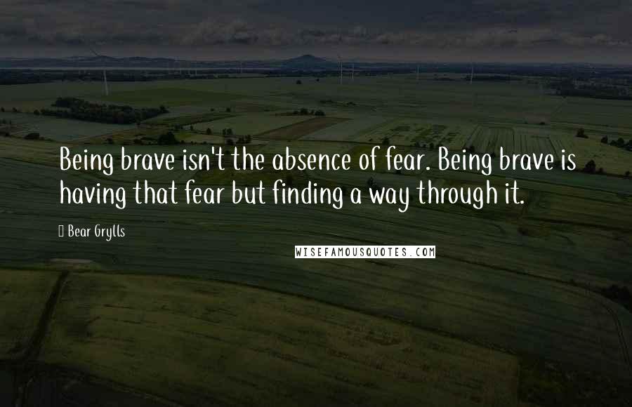 Bear Grylls Quotes: Being brave isn't the absence of fear. Being brave is having that fear but finding a way through it.