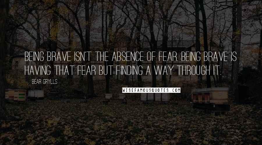 Bear Grylls Quotes: Being brave isn't the absence of fear. Being brave is having that fear but finding a way through it.