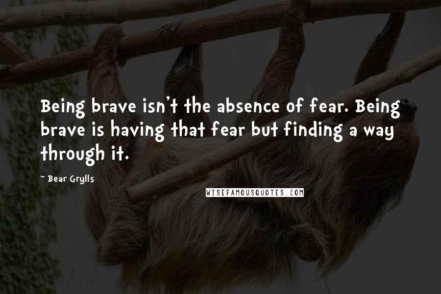 Bear Grylls Quotes: Being brave isn't the absence of fear. Being brave is having that fear but finding a way through it.