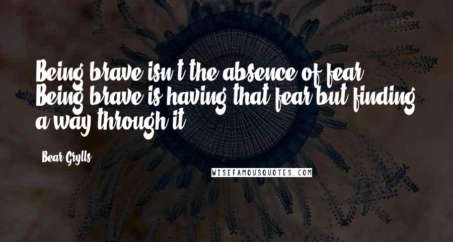 Bear Grylls Quotes: Being brave isn't the absence of fear. Being brave is having that fear but finding a way through it.