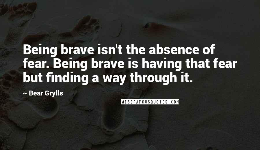 Bear Grylls Quotes: Being brave isn't the absence of fear. Being brave is having that fear but finding a way through it.