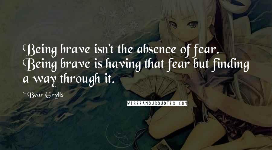 Bear Grylls Quotes: Being brave isn't the absence of fear. Being brave is having that fear but finding a way through it.