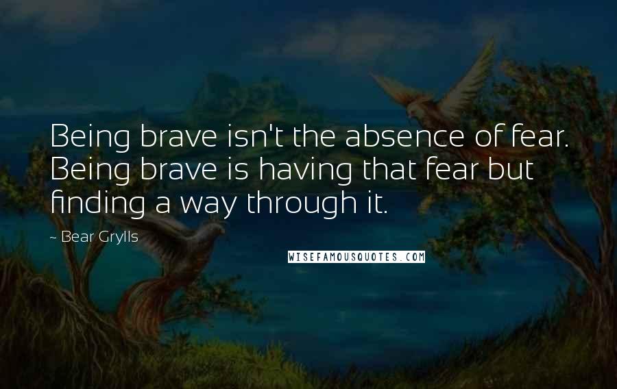 Bear Grylls Quotes: Being brave isn't the absence of fear. Being brave is having that fear but finding a way through it.