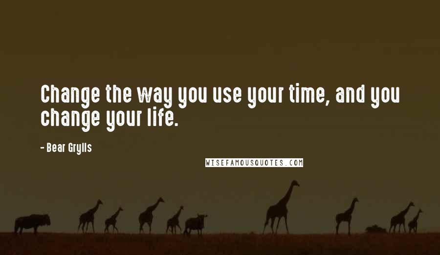 Bear Grylls Quotes: Change the way you use your time, and you change your life.