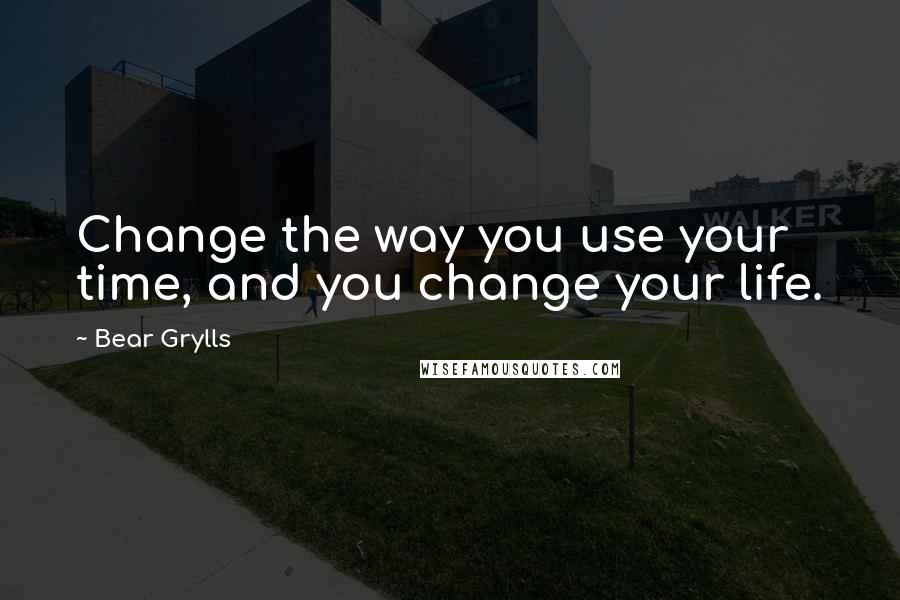 Bear Grylls Quotes: Change the way you use your time, and you change your life.
