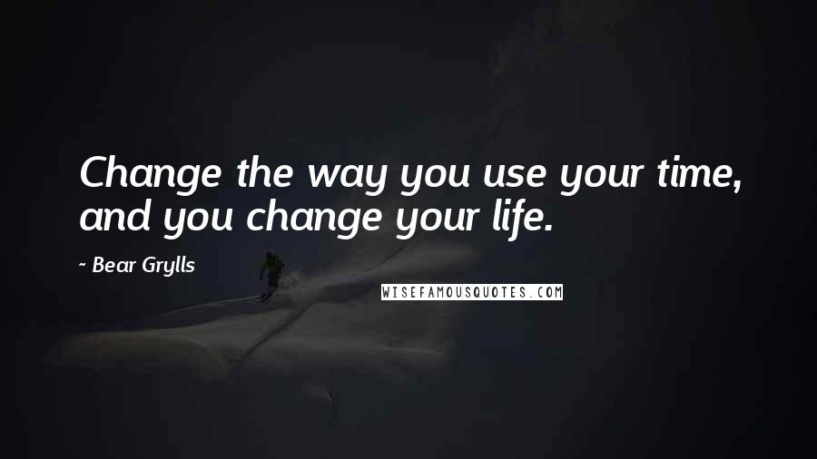 Bear Grylls Quotes: Change the way you use your time, and you change your life.