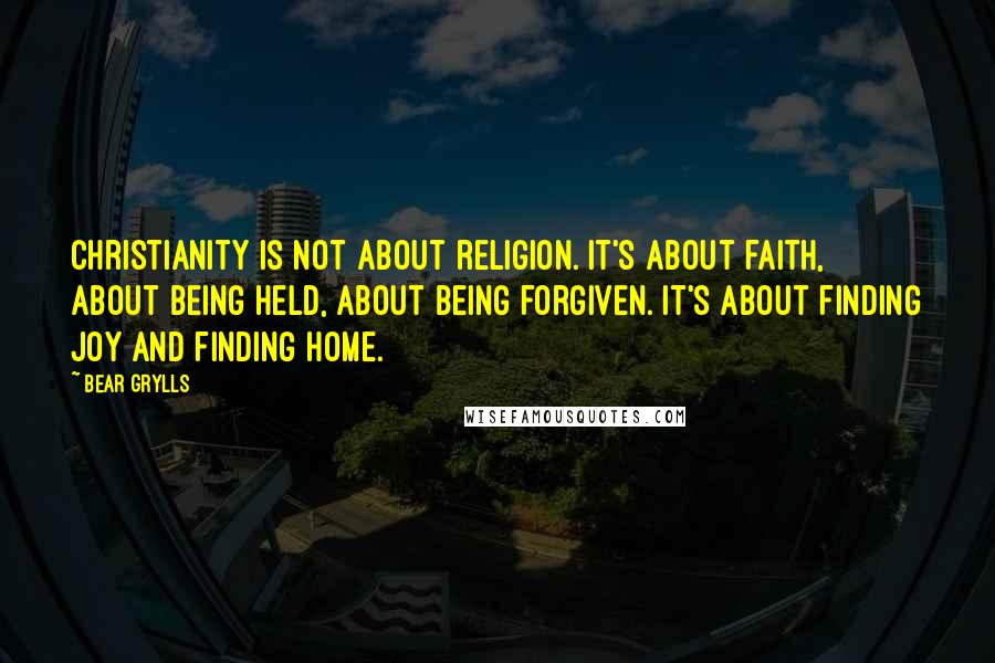 Bear Grylls Quotes: Christianity is not about religion. It's about faith, about being held, about being forgiven. It's about finding joy and finding home.