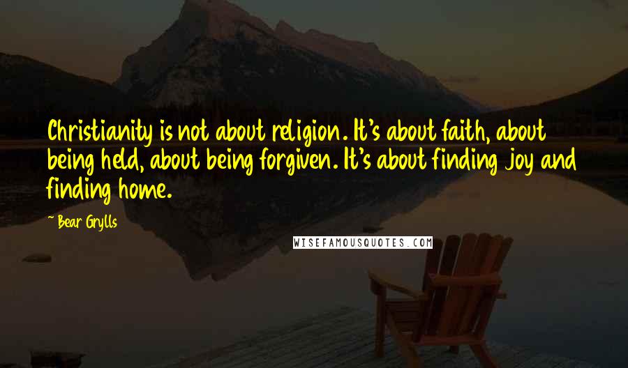 Bear Grylls Quotes: Christianity is not about religion. It's about faith, about being held, about being forgiven. It's about finding joy and finding home.