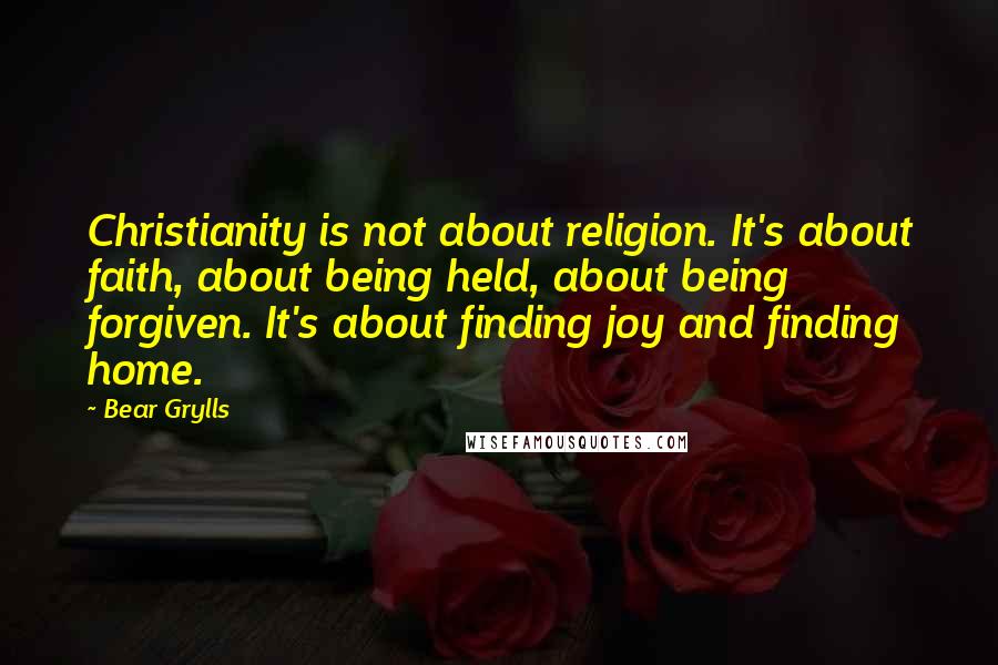 Bear Grylls Quotes: Christianity is not about religion. It's about faith, about being held, about being forgiven. It's about finding joy and finding home.